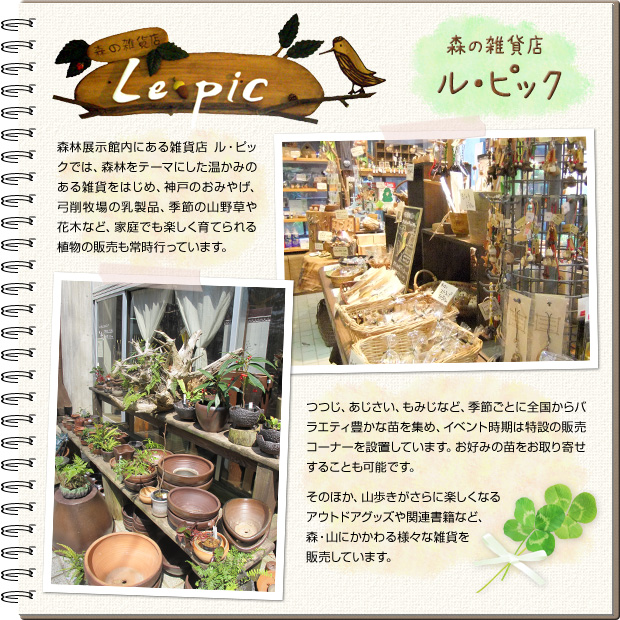 森の雑貨店 ル・ピック 森林展示館内にある雑貨店ル・ピックでは、森林をテーマにした温かみのある雑貨をはじめ、神戸のおみやげ、弓削牧場の乳製品、季節の山野草や花木など、家庭でも楽しく育てられる植物の販売も常時行っています。つつじ、あじさい、もみじなど、季節ごとに全国からバラエティ豊かな苗を集め、イベント時期は特設の販売コーナーを設置しています。お好みの苗をお取り寄せすることも可能です。そのほか、山歩きがさらに楽しくなるアウトドアグッズや関連書籍など、森・山にかかわる様々な雑貨を販売しています。